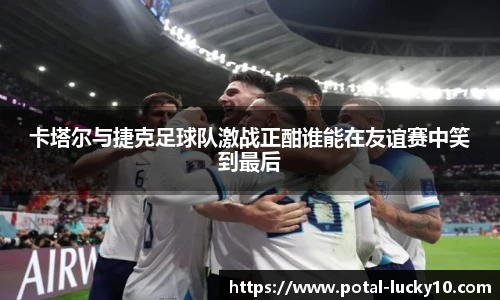 卡塔尔与捷克足球队激战正酣谁能在友谊赛中笑到最后
